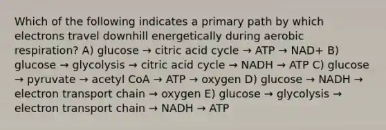 Which of the following indicates a primary path by which electrons travel downhill energetically during aerobic respiration? A) glucose → citric acid cycle → ATP → NAD+ B) glucose → glycolysis → citric acid cycle → NADH → ATP C) glucose → pyruvate → acetyl CoA → ATP → oxygen D) glucose → NADH → electron transport chain → oxygen E) glucose → glycolysis → electron transport chain → NADH → ATP