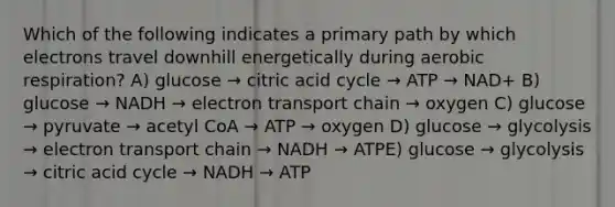 Which of the following indicates a primary path by which electrons travel downhill energetically during aerobic respiration? A) glucose → citric acid cycle → ATP → NAD+ B) glucose → NADH → electron transport chain → oxygen C) glucose → pyruvate → acetyl CoA → ATP → oxygen D) glucose → glycolysis → electron transport chain → NADH → ATPE) glucose → glycolysis → citric acid cycle → NADH → ATP