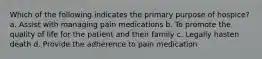 Which of the following indicates the primary purpose of hospice? a. Assist with managing pain medications b. To promote the quality of life for the patient and their family c. Legally hasten death d. Provide the adherence to pain medication