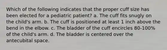 Which of the following indicates that the proper cuff size has been elected for a pediatric patient? a. The cuff fits snugly on the child's arm. b. The cuff is positioned at least 1 inch above the bend in the elbow. c. The bladder of the cuff encircles 80-100% of the child's arm. d. The bladder is centered over the antecubital space.