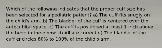 Which of the following indicates that the proper cuff size has been selected for a pediatric patient? a) The cuff fits snugly on the child's arm. b) The bladder of the cuff is centered over the antecubital space. c) The cuff is positioned at least 1 inch above the bend in the elbow. d) All are correct e) The bladder of the cuff encircles 80% to 100% of the child's arm.