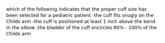 which of the following indicates that the proper cuff size has been selected for a pediatric patient -the cuff fits snugly on the Childs arm -the cuff is positioned at least 1 inch above the bend in the elbow -the bladder of the cuff encircles 80% - 100% of the Childs arm