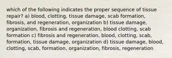 which of the following indicates the proper sequence of tissue repair? a) blood, clotting, tissue damage, scab formation, fibrosis, and regeneration, organization b) tissue damage, organization, fibrosis and regeneration, blood clotting, scab formation c) fibrosis and regeneration, blood, clotting, scab, formation, tissue damage, organization d) tissue damage, blood, clotting, scab, formation, organization, fibrosis, regeneration