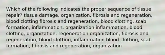 Which of the following indicates the proper sequence of tissue repair? tissue damage, organization, fibrosis and regeneration, blood clotting fibrosis and regeneration, blood clotting, scab formation, inflammation, organization inflammation, blood clotting, organization, regeneration organization, fibrosis and regeneration, blood clotting, inflammation blood clotting, scab formation, fibrosis and regeneration, organization