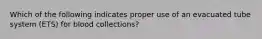 Which of the following indicates proper use of an evacuated tube system (ETS) for blood collections?