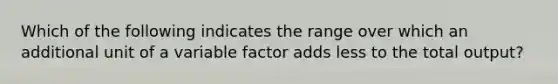 Which of the following indicates the range over which an additional unit of a variable factor adds less to the total output?