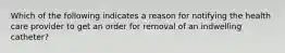 Which of the following indicates a reason for notifying the health care provider to get an order for removal of an indwelling catheter?