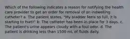 Which of the following indicates a reason for notifying the health care provider to get an order for removal of an indwelling catheter? a. The patient states, "My bladder feels so full, it is starting to hurt!" b. The catheter has been in place for 3 days. c. The patient's urine appears cloudy with a foul odor. d. The patient is drinking less than 1500 mL of fluids daily.