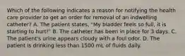 Which of the following indicates a reason for notifying the health care provider to get an order for removal of an indwelling catheter? A. The patient states, "My bladder feels so full, it is starting to hurt!" B. The catheter has been in place for 3 days. C. The patient's urine appears cloudy with a foul odor. D. The patient is drinking less than 1500 mL of fluids daily.