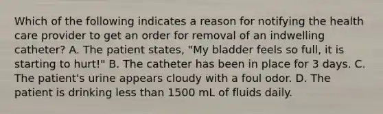 Which of the following indicates a reason for notifying the health care provider to get an order for removal of an indwelling catheter? A. The patient states, "My bladder feels so full, it is starting to hurt!" B. The catheter has been in place for 3 days. C. The patient's urine appears cloudy with a foul odor. D. The patient is drinking less than 1500 mL of fluids daily.