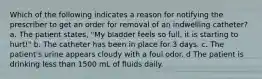 Which of the following indicates a reason for notifying the prescriber to get an order for removal of an indwelling catheter? a. The patient states, "My bladder feels so full, it is starting to hurt!" b. The catheter has been in place for 3 days. c. The patient's urine appears cloudy with a foul odor. d The patient is drinking less than 1500 mL of fluids daily.