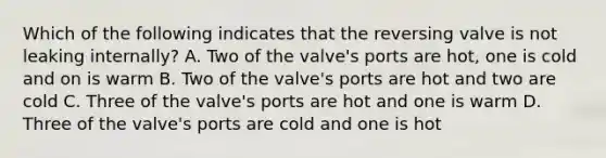 Which of the following indicates that the reversing valve is not leaking internally? A. Two of the valve's ports are hot, one is cold and on is warm B. Two of the valve's ports are hot and two are cold C. Three of the valve's ports are hot and one is warm D. Three of the valve's ports are cold and one is hot