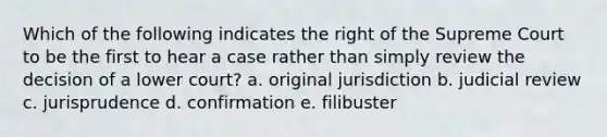 Which of the following indicates the right of the Supreme Court to be the first to hear a case rather than simply review the decision of a lower court? a. original jurisdiction b. judicial review c. jurisprudence d. confirmation e. filibuster