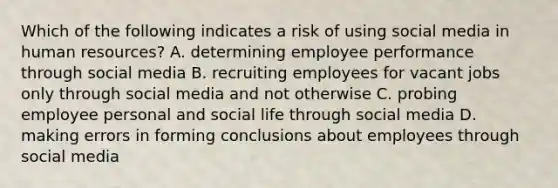 Which of the following indicates a risk of using social media in human resources? A. determining employee performance through social media B. recruiting employees for vacant jobs only through social media and not otherwise C. probing employee personal and social life through social media D. making errors in forming conclusions about employees through social media