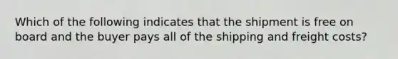 Which of the following indicates that the shipment is free on board and the buyer pays all of the shipping and freight costs?