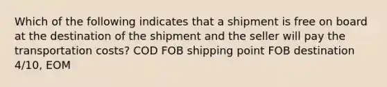 Which of the following indicates that a shipment is free on board at the destination of the shipment and the seller will pay the transportation costs? COD FOB shipping point FOB destination 4/10, EOM