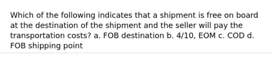 Which of the following indicates that a shipment is free on board at the destination of the shipment and the seller will pay the transportation costs? a. FOB destination b. 4/10, EOM c. COD d. FOB shipping point