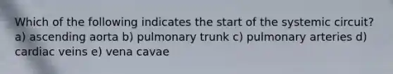 Which of the following indicates the start of the systemic circuit? a) ascending aorta b) pulmonary trunk c) pulmonary arteries d) cardiac veins e) vena cavae