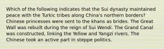 Which of the following indicates that the Sui dynasty maintained peace with the Turkic tribes along China's northern borders? Chinese princesses were sent to the khans as brides. The Great Wall was rebuilt during the reign of Sui Wendi. The Grand Canal was constructed, linking the Yellow and Yangzi rivers. The Chinese took an active part in steppe politics.