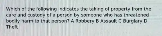 Which of the following indicates the taking of property from the care and custody of a person by someone who has threatened bodily harm to that person? A Robbery B Assault C Burglary D Theft