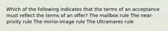 Which of the following indicates that the terms of an acceptance must reflect the terms of an offer? The mailbox rule The near-privity rule The mirror-image rule The Ultramares rule