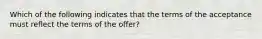 Which of the following indicates that the terms of the acceptance must reflect the terms of the offer?