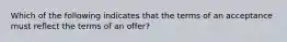 Which of the following indicates that the terms of an acceptance must reflect the terms of an offer?