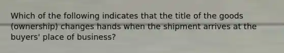 Which of the following indicates that the title of the goods (ownership) changes hands when the shipment arrives at the buyers' place of business?