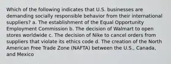 Which of the following indicates that U.S. businesses are demanding socially responsible behavior from their international suppliers? a. The establishment of the Equal Opportunity Employment Commission b. The decision of Walmart to open stores worldwide c. The decision of Nike to cancel orders from suppliers that violate its ethics code d. The creation of the North American Free Trade Zone (NAFTA) between the U.S., Canada, and Mexico