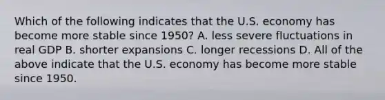 Which of the following indicates that the U.S. economy has become more stable since​ 1950? A. less severe fluctuations in real GDP B. shorter expansions C. longer recessions D. All of the above indicate that the U.S. economy has become more stable since 1950.