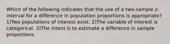 Which of the following indicates that the use of a two-sample z-interval for a difference in population proportions is appropriate? 1)Two populations of interest exist. 2)The variable of interest is categorical. 3)The intent is to estimate a difference in sample proportions.