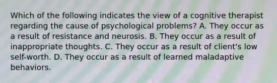 Which of the following indicates the view of a cognitive therapist regarding the cause of psychological problems? A. They occur as a result of resistance and neurosis. B. They occur as a result of inappropriate thoughts. C. They occur as a result of client's low self-worth. D. They occur as a result of learned maladaptive behaviors.