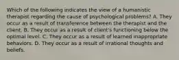 Which of the following indicates the view of a humanistic therapist regarding the cause of psychological problems? A. They occur as a result of transference between the therapist and the client. B. They occur as a result of client's functioning below the optimal level. C. They occur as a result of learned inappropriate behaviors. D. They occur as a result of irrational thoughts and beliefs.