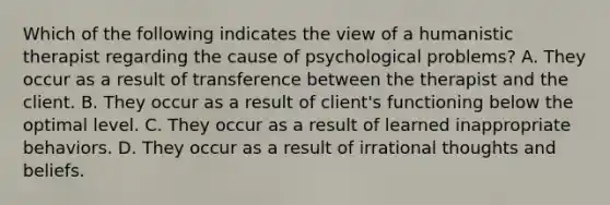 Which of the following indicates the view of a humanistic therapist regarding the cause of psychological problems? A. They occur as a result of transference between the therapist and the client. B. They occur as a result of client's functioning below the optimal level. C. They occur as a result of learned inappropriate behaviors. D. They occur as a result of irrational thoughts and beliefs.