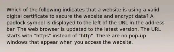 Which of the following indicates that a website is using a valid digital certificate to secure the website and encrypt data? A padlock symbol is displayed to the left of the URL in the address bar. The web browser is updated to the latest version. The URL starts with "https" instead of "http". There are no pop-up windows that appear when you access the website.