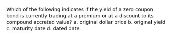 Which of the following indicates if the yield of a zero-coupon bond is currently trading at a premium or at a discount to its compound accreted value? a. original dollar price b. original yield c. maturity date d. dated date