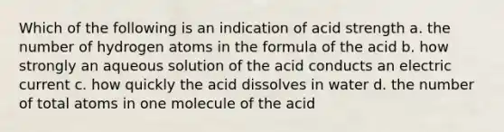 Which of the following is an indication of acid strength a. the number of hydrogen atoms in the formula of the acid b. how strongly an aqueous solution of the acid conducts an electric current c. how quickly the acid dissolves in water d. the number of total atoms in one molecule of the acid