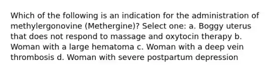 Which of the following is an indication for the administration of methylergonovine (Methergine)? Select one: a. Boggy uterus that does not respond to massage and oxytocin therapy b. Woman with a large hematoma c. Woman with a deep vein thrombosis d. Woman with severe postpartum depression