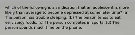 which of the following is an indication that an adolescent is more likely than average to become depressed at some later time? (a) The person has trouble sleeping. (b) The person tends to eat very spicy foods. (c) The person competes in sports. (d) The person spends much time on the phone.