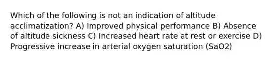 Which of the following is not an indication of altitude acclimatization? A) Improved physical performance B) Absence of altitude sickness C) Increased heart rate at rest or exercise D) Progressive increase in arterial oxygen saturation (SaO2)