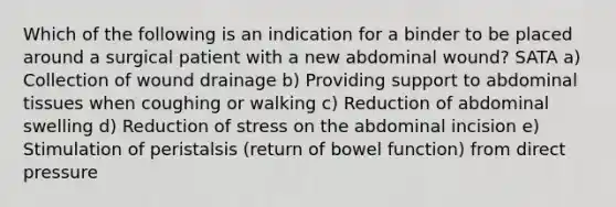 Which of the following is an indication for a binder to be placed around a surgical patient with a new abdominal wound? SATA a) Collection of wound drainage b) Providing support to abdominal tissues when coughing or walking c) Reduction of abdominal swelling d) Reduction of stress on the abdominal incision e) Stimulation of peristalsis (return of bowel function) from direct pressure