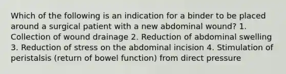 Which of the following is an indication for a binder to be placed around a surgical patient with a new abdominal wound? 1. Collection of wound drainage 2. Reduction of abdominal swelling 3. Reduction of stress on the abdominal incision 4. Stimulation of peristalsis (return of bowel function) from direct pressure