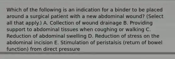 Which of the following is an indication for a binder to be placed around a surgical patient with a new abdominal wound? (Select all that apply.) A. Collection of wound drainage B. Providing support to abdominal tissues when coughing or walking C. Reduction of abdominal swelling D. Reduction of stress on the abdominal incision E. Stimulation of peristalsis (return of bowel function) from direct pressure