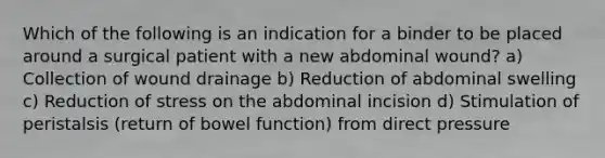 Which of the following is an indication for a binder to be placed around a surgical patient with a new abdominal wound? a) Collection of wound drainage b) Reduction of abdominal swelling c) Reduction of stress on the abdominal incision d) Stimulation of peristalsis (return of bowel function) from direct pressure