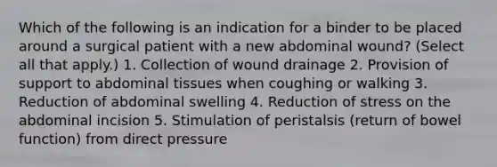 Which of the following is an indication for a binder to be placed around a surgical patient with a new abdominal wound? (Select all that apply.) 1. Collection of wound drainage 2. Provision of support to abdominal tissues when coughing or walking 3. Reduction of abdominal swelling 4. Reduction of stress on the abdominal incision 5. Stimulation of peristalsis (return of bowel function) from direct pressure