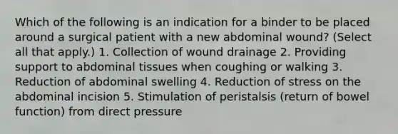 Which of the following is an indication for a binder to be placed around a surgical patient with a new abdominal wound? (Select all that apply.) 1. Collection of wound drainage 2. Providing support to abdominal tissues when coughing or walking 3. Reduction of abdominal swelling 4. Reduction of stress on the abdominal incision 5. Stimulation of peristalsis (return of bowel function) from direct pressure