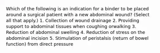 Which of the following is an indication for a binder to be placed around a surgical patient with a new abdominal wound? (Select all that apply.) 1. Collection of wound drainage 2. Providing support to abdominal tissues when coughing orwalking 3. Reduction of abdominal swelling 4. Reduction of stress on the abdominal incision 5. Stimulation of peristalsis (return of bowel function) from direct pressure