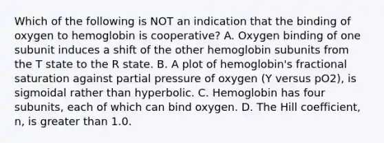 Which of the following is NOT an indication that the binding of oxygen to hemoglobin is cooperative? A. Oxygen binding of one subunit induces a shift of the other hemoglobin subunits from the T state to the R state. B. A plot of hemoglobin's fractional saturation against partial pressure of oxygen (Y versus pO2), is sigmoidal rather than hyperbolic. C. Hemoglobin has four subunits, each of which can bind oxygen. D. The Hill coefficient, n, is greater than 1.0.