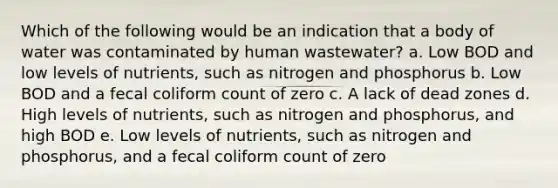 Which of the following would be an indication that a body of water was contaminated by human wastewater? a. Low BOD and low levels of nutrients, such as nitrogen and phosphorus b. Low BOD and a fecal coliform count of zero c. A lack of dead zones d. High levels of nutrients, such as nitrogen and phosphorus, and high BOD e. Low levels of nutrients, such as nitrogen and phosphorus, and a fecal coliform count of zero