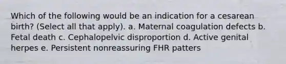 Which of the following would be an indication for a cesarean birth? (Select all that apply). a. Maternal coagulation defects b. Fetal death c. Cephalopelvic disproportion d. Active genital herpes e. Persistent nonreassuring FHR patters